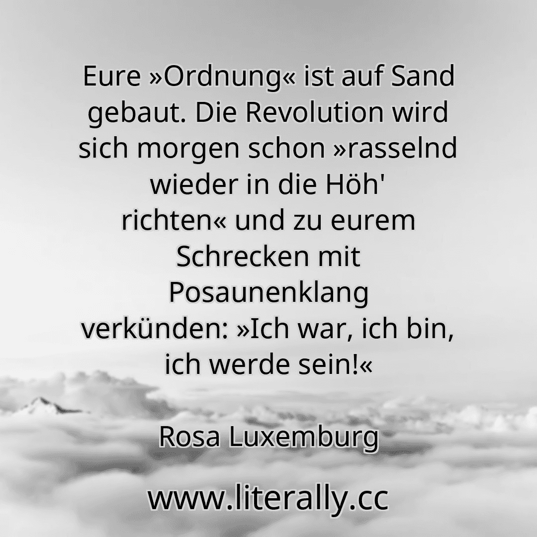 Eure »Ordnung« ist auf Sand gebaut. Die Revolution wird sich morgen schon »rasselnd wieder in die Höh' richten« und zu eurem Schrecken mit Posaunenklang verkünden: »Ich war, ich bin, ich werde sein!«
Rosa Luxemburg

